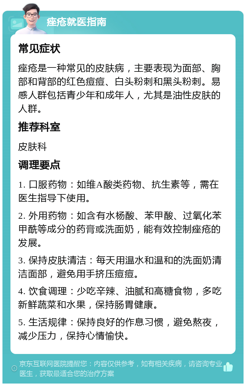 痤疮就医指南 常见症状 痤疮是一种常见的皮肤病，主要表现为面部、胸部和背部的红色痘痘、白头粉刺和黑头粉刺。易感人群包括青少年和成年人，尤其是油性皮肤的人群。 推荐科室 皮肤科 调理要点 1. 口服药物：如维A酸类药物、抗生素等，需在医生指导下使用。 2. 外用药物：如含有水杨酸、苯甲酸、过氧化苯甲酰等成分的药膏或洗面奶，能有效控制痤疮的发展。 3. 保持皮肤清洁：每天用温水和温和的洗面奶清洁面部，避免用手挤压痘痘。 4. 饮食调理：少吃辛辣、油腻和高糖食物，多吃新鲜蔬菜和水果，保持肠胃健康。 5. 生活规律：保持良好的作息习惯，避免熬夜，减少压力，保持心情愉快。