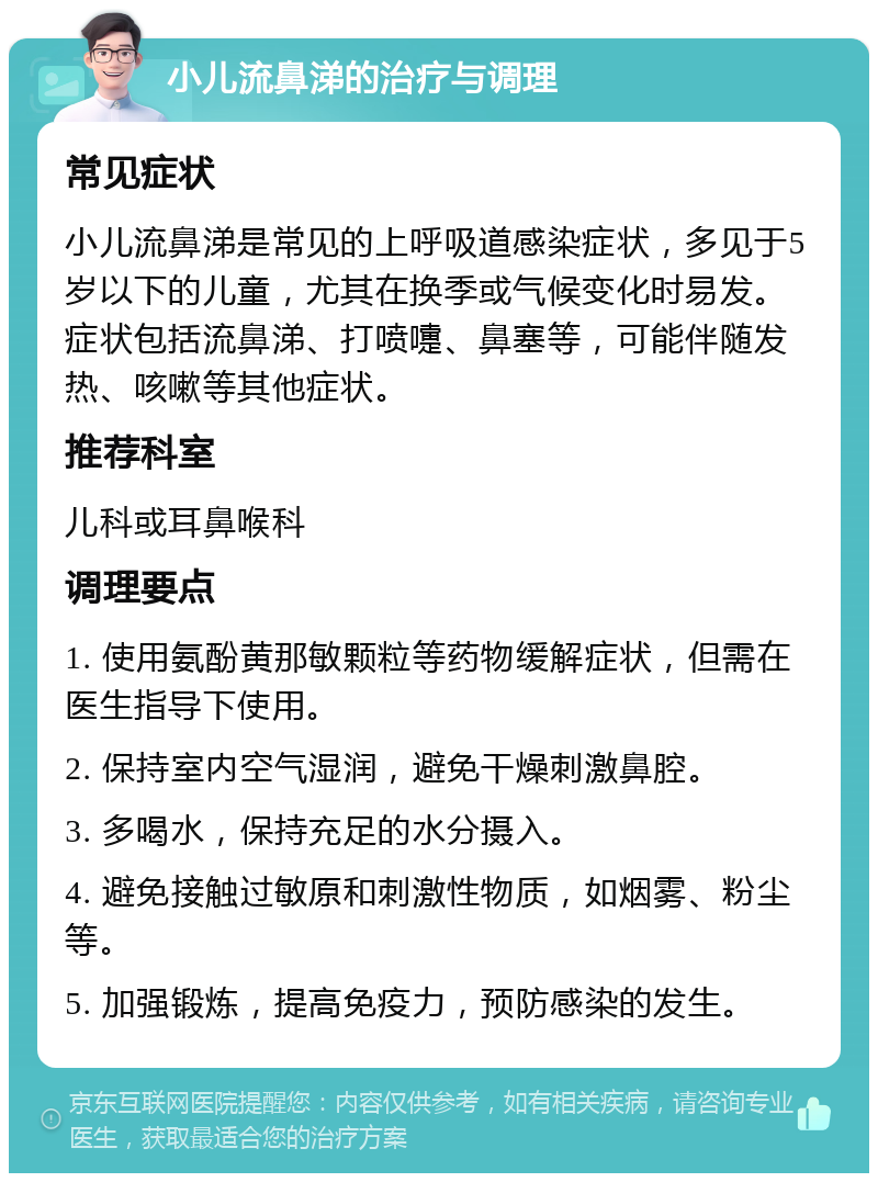 小儿流鼻涕的治疗与调理 常见症状 小儿流鼻涕是常见的上呼吸道感染症状，多见于5岁以下的儿童，尤其在换季或气候变化时易发。症状包括流鼻涕、打喷嚏、鼻塞等，可能伴随发热、咳嗽等其他症状。 推荐科室 儿科或耳鼻喉科 调理要点 1. 使用氨酚黄那敏颗粒等药物缓解症状，但需在医生指导下使用。 2. 保持室内空气湿润，避免干燥刺激鼻腔。 3. 多喝水，保持充足的水分摄入。 4. 避免接触过敏原和刺激性物质，如烟雾、粉尘等。 5. 加强锻炼，提高免疫力，预防感染的发生。