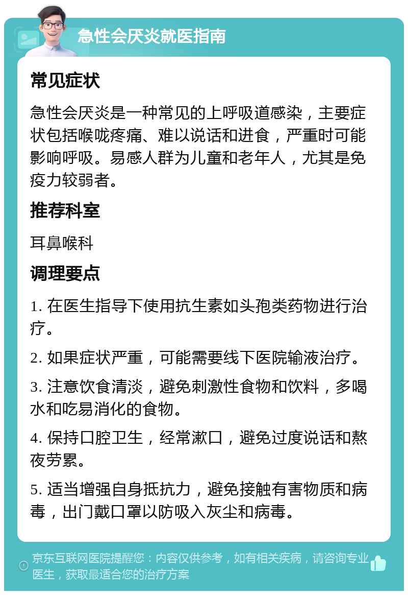 急性会厌炎就医指南 常见症状 急性会厌炎是一种常见的上呼吸道感染，主要症状包括喉咙疼痛、难以说话和进食，严重时可能影响呼吸。易感人群为儿童和老年人，尤其是免疫力较弱者。 推荐科室 耳鼻喉科 调理要点 1. 在医生指导下使用抗生素如头孢类药物进行治疗。 2. 如果症状严重，可能需要线下医院输液治疗。 3. 注意饮食清淡，避免刺激性食物和饮料，多喝水和吃易消化的食物。 4. 保持口腔卫生，经常漱口，避免过度说话和熬夜劳累。 5. 适当增强自身抵抗力，避免接触有害物质和病毒，出门戴口罩以防吸入灰尘和病毒。