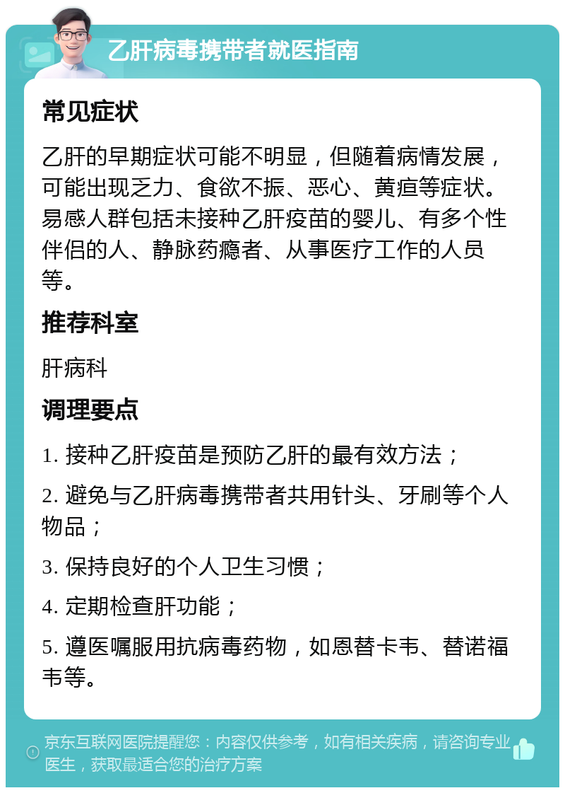 乙肝病毒携带者就医指南 常见症状 乙肝的早期症状可能不明显，但随着病情发展，可能出现乏力、食欲不振、恶心、黄疸等症状。易感人群包括未接种乙肝疫苗的婴儿、有多个性伴侣的人、静脉药瘾者、从事医疗工作的人员等。 推荐科室 肝病科 调理要点 1. 接种乙肝疫苗是预防乙肝的最有效方法； 2. 避免与乙肝病毒携带者共用针头、牙刷等个人物品； 3. 保持良好的个人卫生习惯； 4. 定期检查肝功能； 5. 遵医嘱服用抗病毒药物，如恩替卡韦、替诺福韦等。