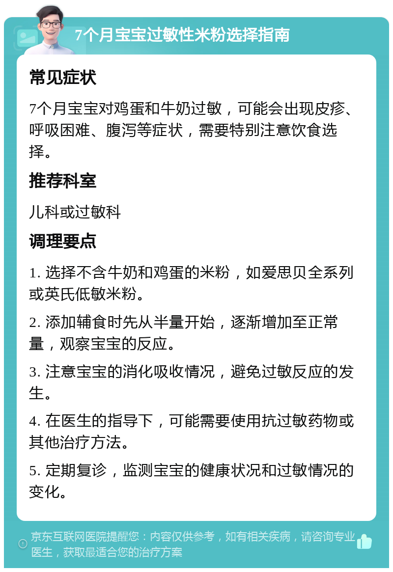 7个月宝宝过敏性米粉选择指南 常见症状 7个月宝宝对鸡蛋和牛奶过敏，可能会出现皮疹、呼吸困难、腹泻等症状，需要特别注意饮食选择。 推荐科室 儿科或过敏科 调理要点 1. 选择不含牛奶和鸡蛋的米粉，如爱思贝全系列或英氏低敏米粉。 2. 添加辅食时先从半量开始，逐渐增加至正常量，观察宝宝的反应。 3. 注意宝宝的消化吸收情况，避免过敏反应的发生。 4. 在医生的指导下，可能需要使用抗过敏药物或其他治疗方法。 5. 定期复诊，监测宝宝的健康状况和过敏情况的变化。