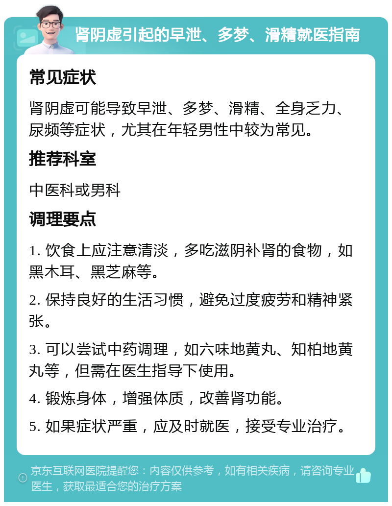 肾阴虚引起的早泄、多梦、滑精就医指南 常见症状 肾阴虚可能导致早泄、多梦、滑精、全身乏力、尿频等症状，尤其在年轻男性中较为常见。 推荐科室 中医科或男科 调理要点 1. 饮食上应注意清淡，多吃滋阴补肾的食物，如黑木耳、黑芝麻等。 2. 保持良好的生活习惯，避免过度疲劳和精神紧张。 3. 可以尝试中药调理，如六味地黄丸、知柏地黄丸等，但需在医生指导下使用。 4. 锻炼身体，增强体质，改善肾功能。 5. 如果症状严重，应及时就医，接受专业治疗。