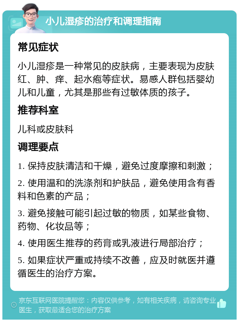 小儿湿疹的治疗和调理指南 常见症状 小儿湿疹是一种常见的皮肤病，主要表现为皮肤红、肿、痒、起水疱等症状。易感人群包括婴幼儿和儿童，尤其是那些有过敏体质的孩子。 推荐科室 儿科或皮肤科 调理要点 1. 保持皮肤清洁和干燥，避免过度摩擦和刺激； 2. 使用温和的洗涤剂和护肤品，避免使用含有香料和色素的产品； 3. 避免接触可能引起过敏的物质，如某些食物、药物、化妆品等； 4. 使用医生推荐的药膏或乳液进行局部治疗； 5. 如果症状严重或持续不改善，应及时就医并遵循医生的治疗方案。