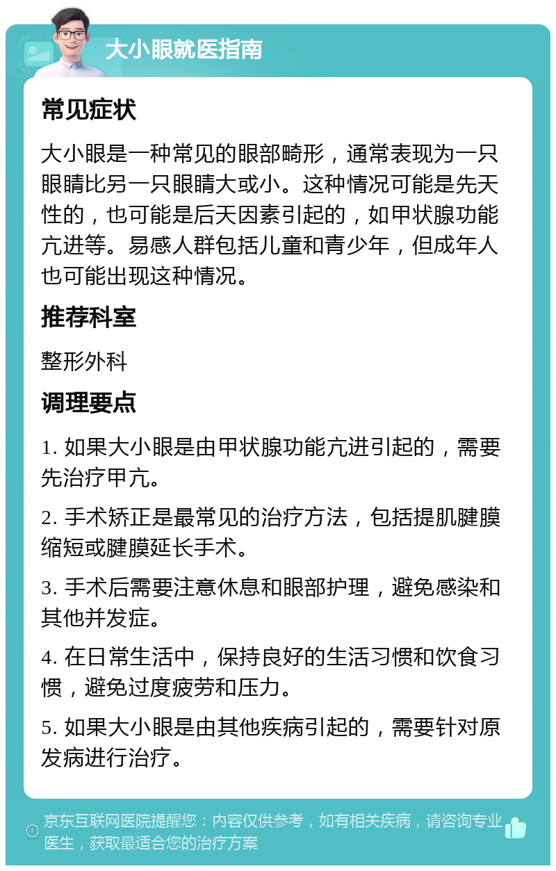 大小眼就医指南 常见症状 大小眼是一种常见的眼部畸形，通常表现为一只眼睛比另一只眼睛大或小。这种情况可能是先天性的，也可能是后天因素引起的，如甲状腺功能亢进等。易感人群包括儿童和青少年，但成年人也可能出现这种情况。 推荐科室 整形外科 调理要点 1. 如果大小眼是由甲状腺功能亢进引起的，需要先治疗甲亢。 2. 手术矫正是最常见的治疗方法，包括提肌腱膜缩短或腱膜延长手术。 3. 手术后需要注意休息和眼部护理，避免感染和其他并发症。 4. 在日常生活中，保持良好的生活习惯和饮食习惯，避免过度疲劳和压力。 5. 如果大小眼是由其他疾病引起的，需要针对原发病进行治疗。