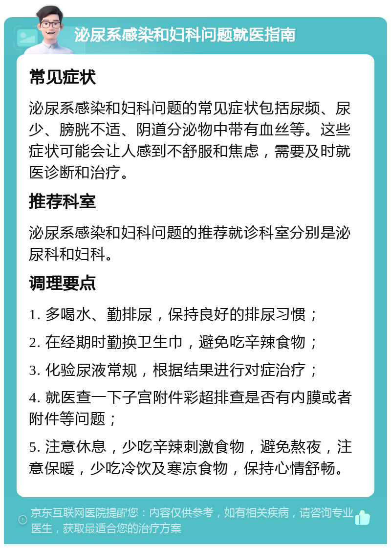 泌尿系感染和妇科问题就医指南 常见症状 泌尿系感染和妇科问题的常见症状包括尿频、尿少、膀胱不适、阴道分泌物中带有血丝等。这些症状可能会让人感到不舒服和焦虑，需要及时就医诊断和治疗。 推荐科室 泌尿系感染和妇科问题的推荐就诊科室分别是泌尿科和妇科。 调理要点 1. 多喝水、勤排尿，保持良好的排尿习惯； 2. 在经期时勤换卫生巾，避免吃辛辣食物； 3. 化验尿液常规，根据结果进行对症治疗； 4. 就医查一下子宫附件彩超排查是否有内膜或者附件等问题； 5. 注意休息，少吃辛辣刺激食物，避免熬夜，注意保暖，少吃冷饮及寒凉食物，保持心情舒畅。