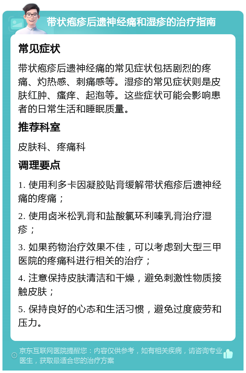 带状疱疹后遗神经痛和湿疹的治疗指南 常见症状 带状疱疹后遗神经痛的常见症状包括剧烈的疼痛、灼热感、刺痛感等。湿疹的常见症状则是皮肤红肿、瘙痒、起泡等。这些症状可能会影响患者的日常生活和睡眠质量。 推荐科室 皮肤科、疼痛科 调理要点 1. 使用利多卡因凝胶贴膏缓解带状疱疹后遗神经痛的疼痛； 2. 使用卤米松乳膏和盐酸氯环利嗪乳膏治疗湿疹； 3. 如果药物治疗效果不佳，可以考虑到大型三甲医院的疼痛科进行相关的治疗； 4. 注意保持皮肤清洁和干燥，避免刺激性物质接触皮肤； 5. 保持良好的心态和生活习惯，避免过度疲劳和压力。