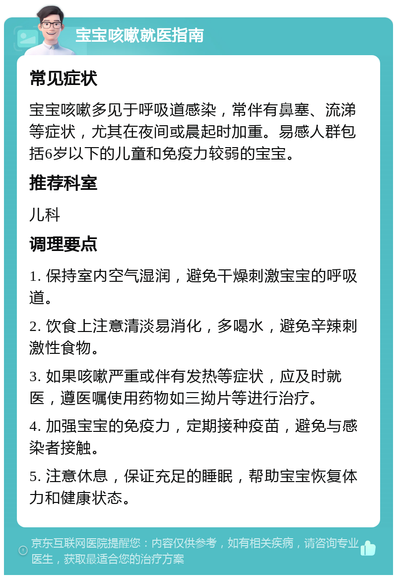 宝宝咳嗽就医指南 常见症状 宝宝咳嗽多见于呼吸道感染，常伴有鼻塞、流涕等症状，尤其在夜间或晨起时加重。易感人群包括6岁以下的儿童和免疫力较弱的宝宝。 推荐科室 儿科 调理要点 1. 保持室内空气湿润，避免干燥刺激宝宝的呼吸道。 2. 饮食上注意清淡易消化，多喝水，避免辛辣刺激性食物。 3. 如果咳嗽严重或伴有发热等症状，应及时就医，遵医嘱使用药物如三拗片等进行治疗。 4. 加强宝宝的免疫力，定期接种疫苗，避免与感染者接触。 5. 注意休息，保证充足的睡眠，帮助宝宝恢复体力和健康状态。