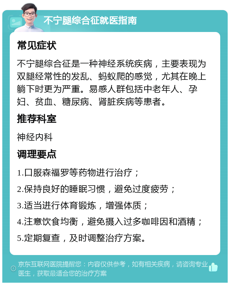 不宁腿综合征就医指南 常见症状 不宁腿综合征是一种神经系统疾病，主要表现为双腿经常性的发乱、蚂蚁爬的感觉，尤其在晚上躺下时更为严重。易感人群包括中老年人、孕妇、贫血、糖尿病、肾脏疾病等患者。 推荐科室 神经内科 调理要点 1.口服森福罗等药物进行治疗； 2.保持良好的睡眠习惯，避免过度疲劳； 3.适当进行体育锻炼，增强体质； 4.注意饮食均衡，避免摄入过多咖啡因和酒精； 5.定期复查，及时调整治疗方案。