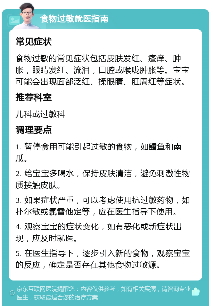 食物过敏就医指南 常见症状 食物过敏的常见症状包括皮肤发红、瘙痒、肿胀，眼睛发红、流泪，口腔或喉咙肿胀等。宝宝可能会出现面部泛红、揉眼睛、肛周红等症状。 推荐科室 儿科或过敏科 调理要点 1. 暂停食用可能引起过敏的食物，如鳕鱼和南瓜。 2. 给宝宝多喝水，保持皮肤清洁，避免刺激性物质接触皮肤。 3. 如果症状严重，可以考虑使用抗过敏药物，如扑尔敏或氯雷他定等，应在医生指导下使用。 4. 观察宝宝的症状变化，如有恶化或新症状出现，应及时就医。 5. 在医生指导下，逐步引入新的食物，观察宝宝的反应，确定是否存在其他食物过敏源。