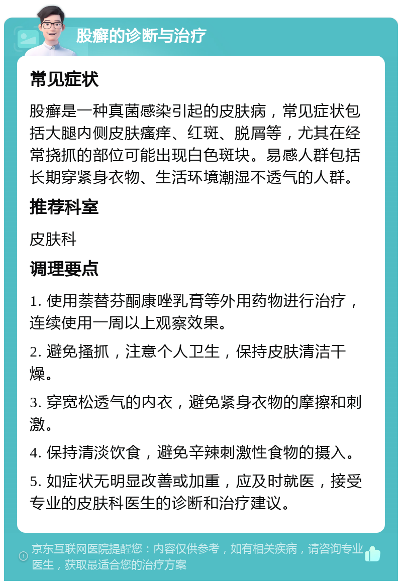 股癣的诊断与治疗 常见症状 股癣是一种真菌感染引起的皮肤病，常见症状包括大腿内侧皮肤瘙痒、红斑、脱屑等，尤其在经常挠抓的部位可能出现白色斑块。易感人群包括长期穿紧身衣物、生活环境潮湿不透气的人群。 推荐科室 皮肤科 调理要点 1. 使用萘替芬酮康唑乳膏等外用药物进行治疗，连续使用一周以上观察效果。 2. 避免搔抓，注意个人卫生，保持皮肤清洁干燥。 3. 穿宽松透气的内衣，避免紧身衣物的摩擦和刺激。 4. 保持清淡饮食，避免辛辣刺激性食物的摄入。 5. 如症状无明显改善或加重，应及时就医，接受专业的皮肤科医生的诊断和治疗建议。