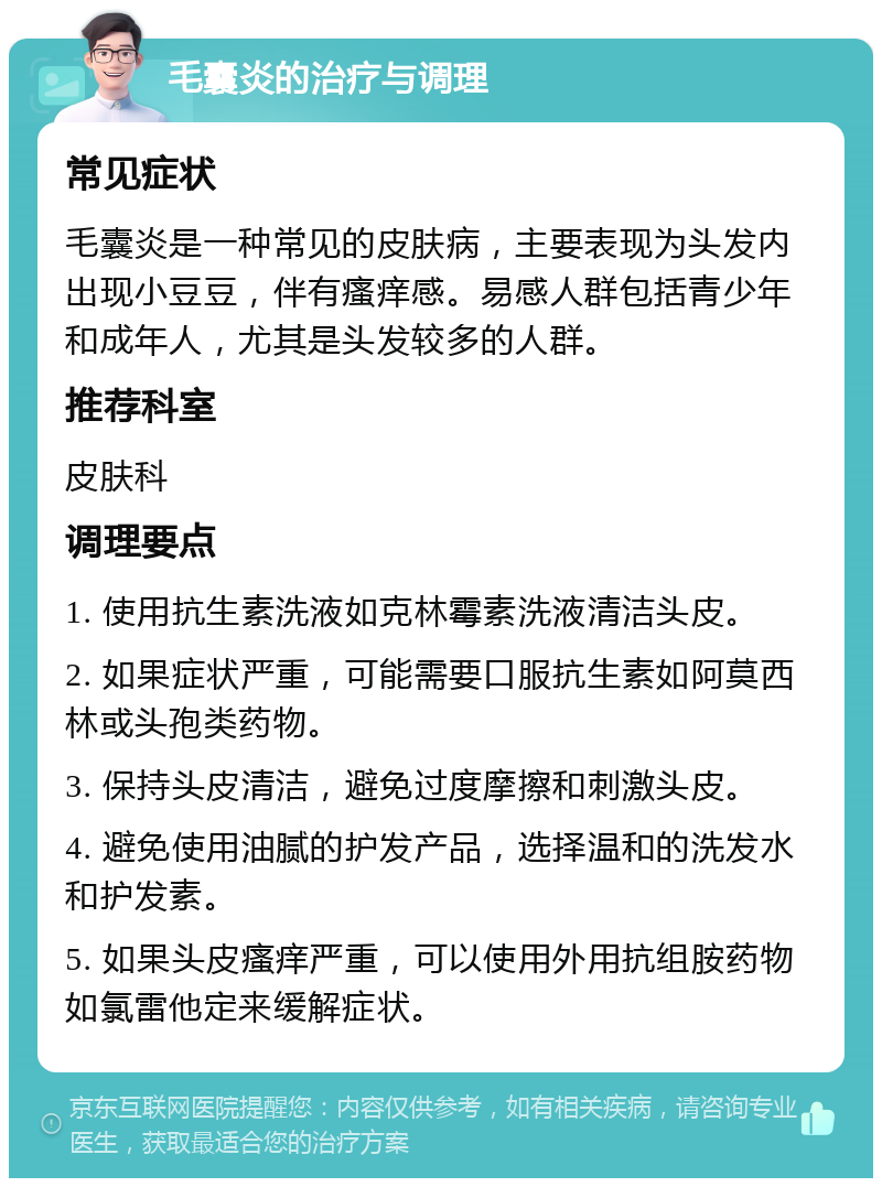 毛囊炎的治疗与调理 常见症状 毛囊炎是一种常见的皮肤病，主要表现为头发内出现小豆豆，伴有瘙痒感。易感人群包括青少年和成年人，尤其是头发较多的人群。 推荐科室 皮肤科 调理要点 1. 使用抗生素洗液如克林霉素洗液清洁头皮。 2. 如果症状严重，可能需要口服抗生素如阿莫西林或头孢类药物。 3. 保持头皮清洁，避免过度摩擦和刺激头皮。 4. 避免使用油腻的护发产品，选择温和的洗发水和护发素。 5. 如果头皮瘙痒严重，可以使用外用抗组胺药物如氯雷他定来缓解症状。