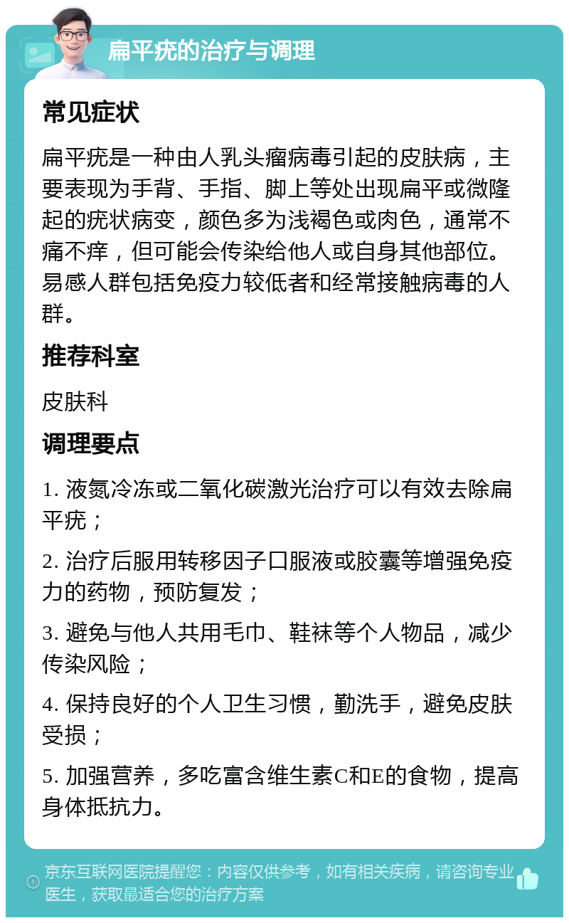 扁平疣的治疗与调理 常见症状 扁平疣是一种由人乳头瘤病毒引起的皮肤病，主要表现为手背、手指、脚上等处出现扁平或微隆起的疣状病变，颜色多为浅褐色或肉色，通常不痛不痒，但可能会传染给他人或自身其他部位。易感人群包括免疫力较低者和经常接触病毒的人群。 推荐科室 皮肤科 调理要点 1. 液氮冷冻或二氧化碳激光治疗可以有效去除扁平疣； 2. 治疗后服用转移因子口服液或胶囊等增强免疫力的药物，预防复发； 3. 避免与他人共用毛巾、鞋袜等个人物品，减少传染风险； 4. 保持良好的个人卫生习惯，勤洗手，避免皮肤受损； 5. 加强营养，多吃富含维生素C和E的食物，提高身体抵抗力。