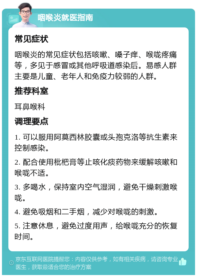 咽喉炎就医指南 常见症状 咽喉炎的常见症状包括咳嗽、嗓子痒、喉咙疼痛等，多见于感冒或其他呼吸道感染后。易感人群主要是儿童、老年人和免疫力较弱的人群。 推荐科室 耳鼻喉科 调理要点 1. 可以服用阿莫西林胶囊或头孢克洛等抗生素来控制感染。 2. 配合使用枇杷膏等止咳化痰药物来缓解咳嗽和喉咙不适。 3. 多喝水，保持室内空气湿润，避免干燥刺激喉咙。 4. 避免吸烟和二手烟，减少对喉咙的刺激。 5. 注意休息，避免过度用声，给喉咙充分的恢复时间。