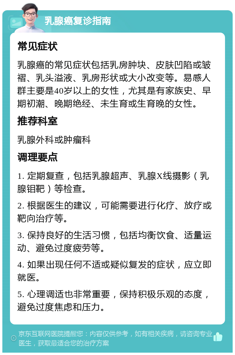 乳腺癌复诊指南 常见症状 乳腺癌的常见症状包括乳房肿块、皮肤凹陷或皱褶、乳头溢液、乳房形状或大小改变等。易感人群主要是40岁以上的女性，尤其是有家族史、早期初潮、晚期绝经、未生育或生育晚的女性。 推荐科室 乳腺外科或肿瘤科 调理要点 1. 定期复查，包括乳腺超声、乳腺X线摄影（乳腺钼靶）等检查。 2. 根据医生的建议，可能需要进行化疗、放疗或靶向治疗等。 3. 保持良好的生活习惯，包括均衡饮食、适量运动、避免过度疲劳等。 4. 如果出现任何不适或疑似复发的症状，应立即就医。 5. 心理调适也非常重要，保持积极乐观的态度，避免过度焦虑和压力。