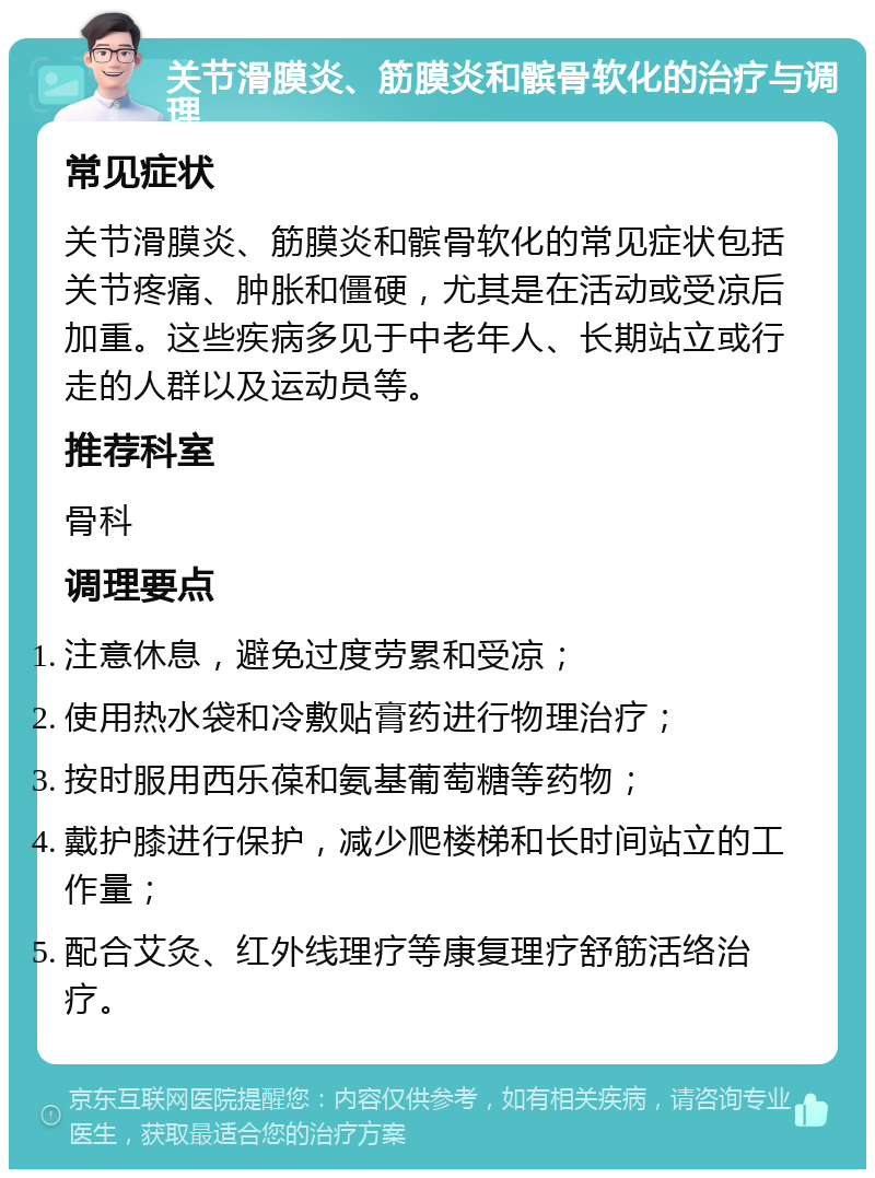 关节滑膜炎、筋膜炎和髌骨软化的治疗与调理 常见症状 关节滑膜炎、筋膜炎和髌骨软化的常见症状包括关节疼痛、肿胀和僵硬，尤其是在活动或受凉后加重。这些疾病多见于中老年人、长期站立或行走的人群以及运动员等。 推荐科室 骨科 调理要点 注意休息，避免过度劳累和受凉； 使用热水袋和冷敷贴膏药进行物理治疗； 按时服用西乐葆和氨基葡萄糖等药物； 戴护膝进行保护，减少爬楼梯和长时间站立的工作量； 配合艾灸、红外线理疗等康复理疗舒筋活络治疗。