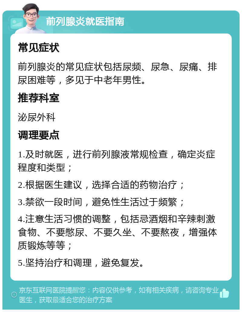 前列腺炎就医指南 常见症状 前列腺炎的常见症状包括尿频、尿急、尿痛、排尿困难等，多见于中老年男性。 推荐科室 泌尿外科 调理要点 1.及时就医，进行前列腺液常规检查，确定炎症程度和类型； 2.根据医生建议，选择合适的药物治疗； 3.禁欲一段时间，避免性生活过于频繁； 4.注意生活习惯的调整，包括忌酒烟和辛辣刺激食物、不要憋尿、不要久坐、不要熬夜，增强体质锻炼等等； 5.坚持治疗和调理，避免复发。