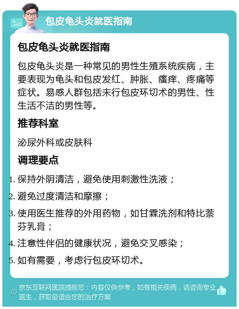 包皮龟头炎就医指南 包皮龟头炎就医指南 包皮龟头炎是一种常见的男性生殖系统疾病，主要表现为龟头和包皮发红、肿胀、瘙痒、疼痛等症状。易感人群包括未行包皮环切术的男性、性生活不洁的男性等。 推荐科室 泌尿外科或皮肤科 调理要点 保持外阴清洁，避免使用刺激性洗液； 避免过度清洁和摩擦； 使用医生推荐的外用药物，如甘霖洗剂和特比萘芬乳膏； 注意性伴侣的健康状况，避免交叉感染； 如有需要，考虑行包皮环切术。