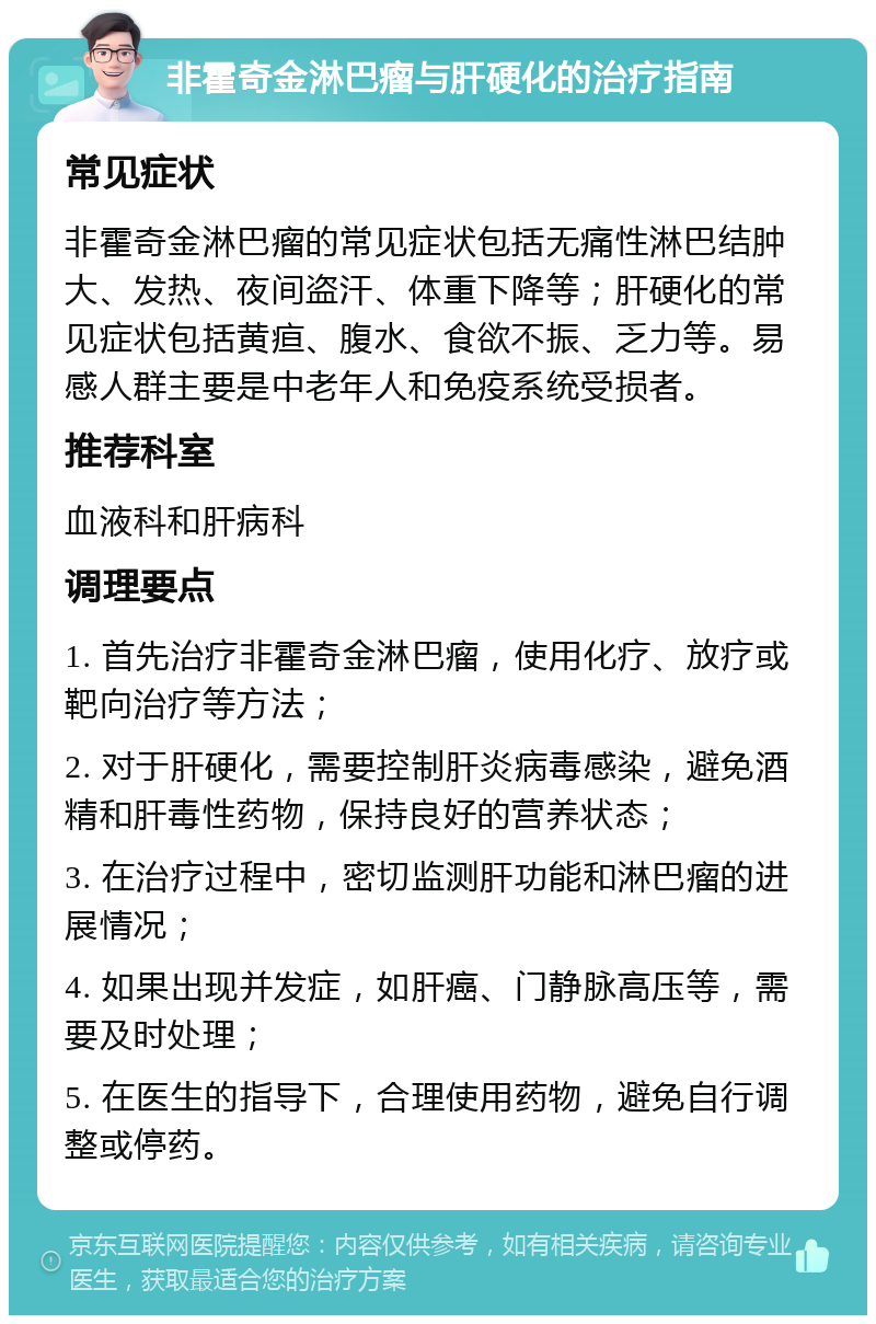 非霍奇金淋巴瘤与肝硬化的治疗指南 常见症状 非霍奇金淋巴瘤的常见症状包括无痛性淋巴结肿大、发热、夜间盗汗、体重下降等；肝硬化的常见症状包括黄疸、腹水、食欲不振、乏力等。易感人群主要是中老年人和免疫系统受损者。 推荐科室 血液科和肝病科 调理要点 1. 首先治疗非霍奇金淋巴瘤，使用化疗、放疗或靶向治疗等方法； 2. 对于肝硬化，需要控制肝炎病毒感染，避免酒精和肝毒性药物，保持良好的营养状态； 3. 在治疗过程中，密切监测肝功能和淋巴瘤的进展情况； 4. 如果出现并发症，如肝癌、门静脉高压等，需要及时处理； 5. 在医生的指导下，合理使用药物，避免自行调整或停药。