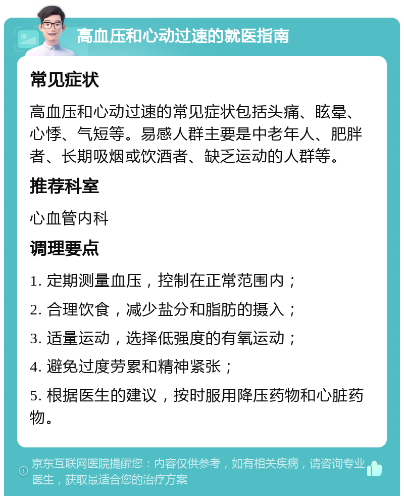 高血压和心动过速的就医指南 常见症状 高血压和心动过速的常见症状包括头痛、眩晕、心悸、气短等。易感人群主要是中老年人、肥胖者、长期吸烟或饮酒者、缺乏运动的人群等。 推荐科室 心血管内科 调理要点 1. 定期测量血压，控制在正常范围内； 2. 合理饮食，减少盐分和脂肪的摄入； 3. 适量运动，选择低强度的有氧运动； 4. 避免过度劳累和精神紧张； 5. 根据医生的建议，按时服用降压药物和心脏药物。