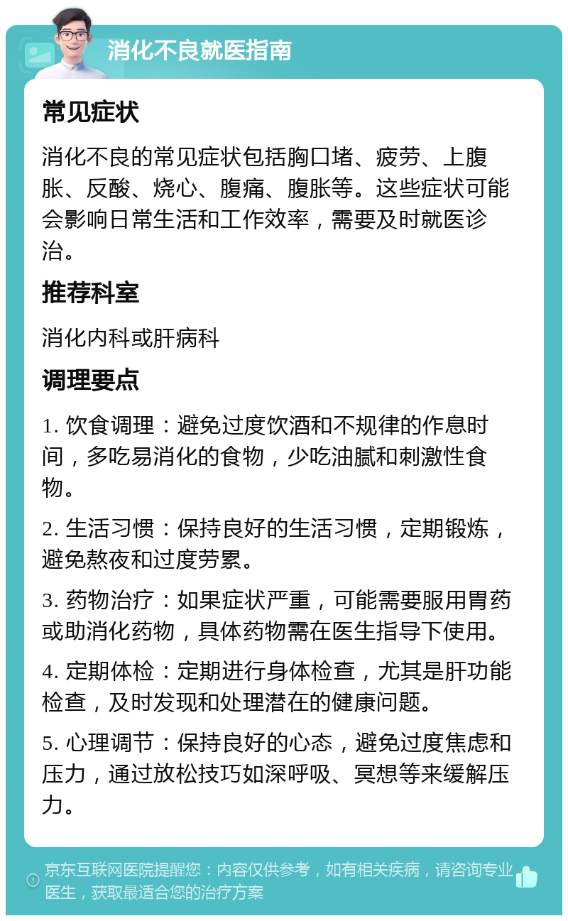 消化不良就医指南 常见症状 消化不良的常见症状包括胸口堵、疲劳、上腹胀、反酸、烧心、腹痛、腹胀等。这些症状可能会影响日常生活和工作效率，需要及时就医诊治。 推荐科室 消化内科或肝病科 调理要点 1. 饮食调理：避免过度饮酒和不规律的作息时间，多吃易消化的食物，少吃油腻和刺激性食物。 2. 生活习惯：保持良好的生活习惯，定期锻炼，避免熬夜和过度劳累。 3. 药物治疗：如果症状严重，可能需要服用胃药或助消化药物，具体药物需在医生指导下使用。 4. 定期体检：定期进行身体检查，尤其是肝功能检查，及时发现和处理潜在的健康问题。 5. 心理调节：保持良好的心态，避免过度焦虑和压力，通过放松技巧如深呼吸、冥想等来缓解压力。