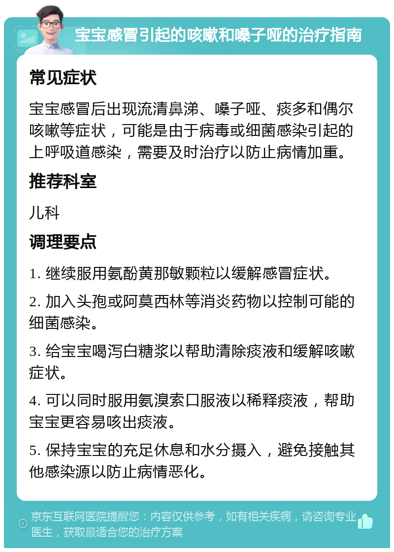 宝宝感冒引起的咳嗽和嗓子哑的治疗指南 常见症状 宝宝感冒后出现流清鼻涕、嗓子哑、痰多和偶尔咳嗽等症状，可能是由于病毒或细菌感染引起的上呼吸道感染，需要及时治疗以防止病情加重。 推荐科室 儿科 调理要点 1. 继续服用氨酚黄那敏颗粒以缓解感冒症状。 2. 加入头孢或阿莫西林等消炎药物以控制可能的细菌感染。 3. 给宝宝喝泻白糖浆以帮助清除痰液和缓解咳嗽症状。 4. 可以同时服用氨溴索口服液以稀释痰液，帮助宝宝更容易咳出痰液。 5. 保持宝宝的充足休息和水分摄入，避免接触其他感染源以防止病情恶化。