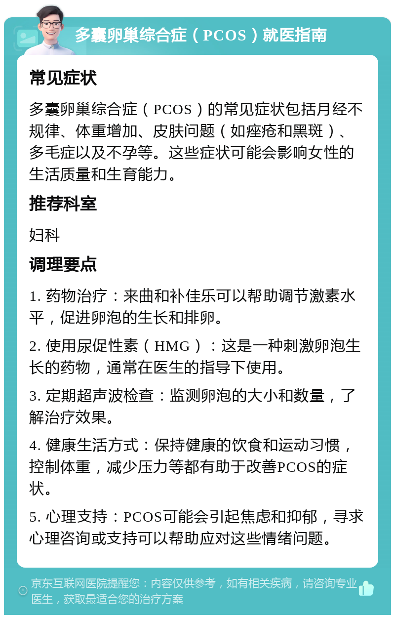 多囊卵巢综合症（PCOS）就医指南 常见症状 多囊卵巢综合症（PCOS）的常见症状包括月经不规律、体重增加、皮肤问题（如痤疮和黑斑）、多毛症以及不孕等。这些症状可能会影响女性的生活质量和生育能力。 推荐科室 妇科 调理要点 1. 药物治疗：来曲和补佳乐可以帮助调节激素水平，促进卵泡的生长和排卵。 2. 使用尿促性素（HMG）：这是一种刺激卵泡生长的药物，通常在医生的指导下使用。 3. 定期超声波检查：监测卵泡的大小和数量，了解治疗效果。 4. 健康生活方式：保持健康的饮食和运动习惯，控制体重，减少压力等都有助于改善PCOS的症状。 5. 心理支持：PCOS可能会引起焦虑和抑郁，寻求心理咨询或支持可以帮助应对这些情绪问题。