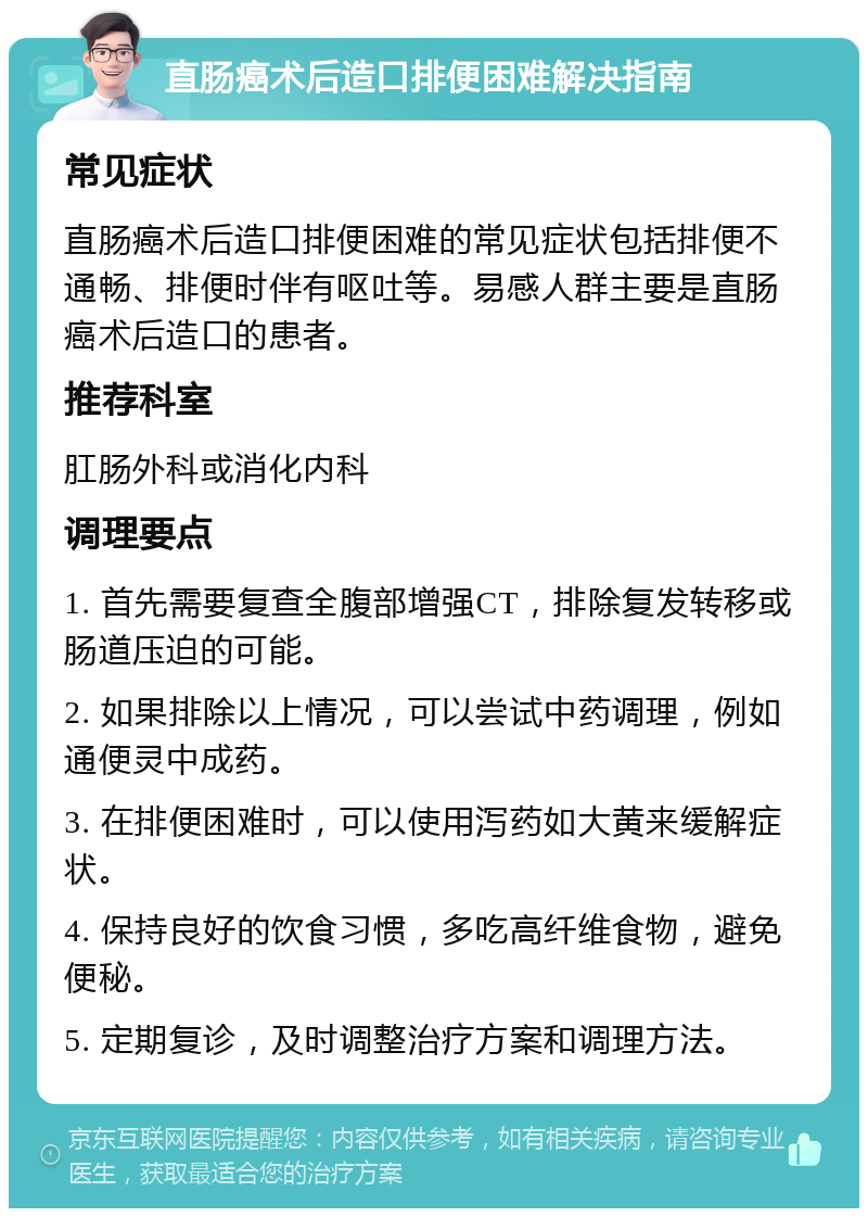 直肠癌术后造口排便困难解决指南 常见症状 直肠癌术后造口排便困难的常见症状包括排便不通畅、排便时伴有呕吐等。易感人群主要是直肠癌术后造口的患者。 推荐科室 肛肠外科或消化内科 调理要点 1. 首先需要复查全腹部增强CT，排除复发转移或肠道压迫的可能。 2. 如果排除以上情况，可以尝试中药调理，例如通便灵中成药。 3. 在排便困难时，可以使用泻药如大黄来缓解症状。 4. 保持良好的饮食习惯，多吃高纤维食物，避免便秘。 5. 定期复诊，及时调整治疗方案和调理方法。