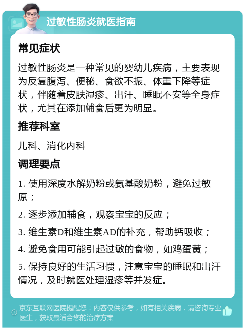 过敏性肠炎就医指南 常见症状 过敏性肠炎是一种常见的婴幼儿疾病，主要表现为反复腹泻、便秘、食欲不振、体重下降等症状，伴随着皮肤湿疹、出汗、睡眠不安等全身症状，尤其在添加辅食后更为明显。 推荐科室 儿科、消化内科 调理要点 1. 使用深度水解奶粉或氨基酸奶粉，避免过敏原； 2. 逐步添加辅食，观察宝宝的反应； 3. 维生素D和维生素AD的补充，帮助钙吸收； 4. 避免食用可能引起过敏的食物，如鸡蛋黄； 5. 保持良好的生活习惯，注意宝宝的睡眠和出汗情况，及时就医处理湿疹等并发症。