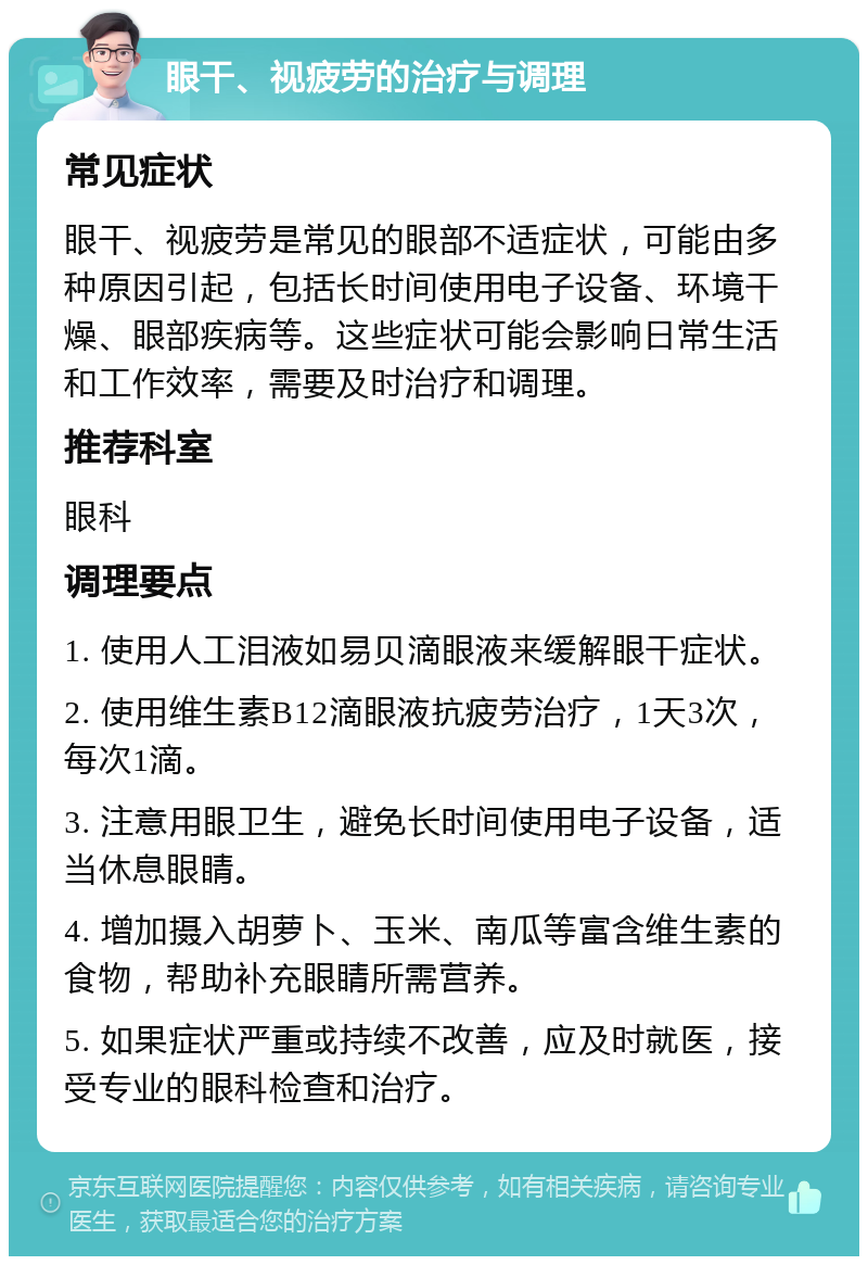 眼干、视疲劳的治疗与调理 常见症状 眼干、视疲劳是常见的眼部不适症状，可能由多种原因引起，包括长时间使用电子设备、环境干燥、眼部疾病等。这些症状可能会影响日常生活和工作效率，需要及时治疗和调理。 推荐科室 眼科 调理要点 1. 使用人工泪液如易贝滴眼液来缓解眼干症状。 2. 使用维生素B12滴眼液抗疲劳治疗，1天3次，每次1滴。 3. 注意用眼卫生，避免长时间使用电子设备，适当休息眼睛。 4. 增加摄入胡萝卜、玉米、南瓜等富含维生素的食物，帮助补充眼睛所需营养。 5. 如果症状严重或持续不改善，应及时就医，接受专业的眼科检查和治疗。