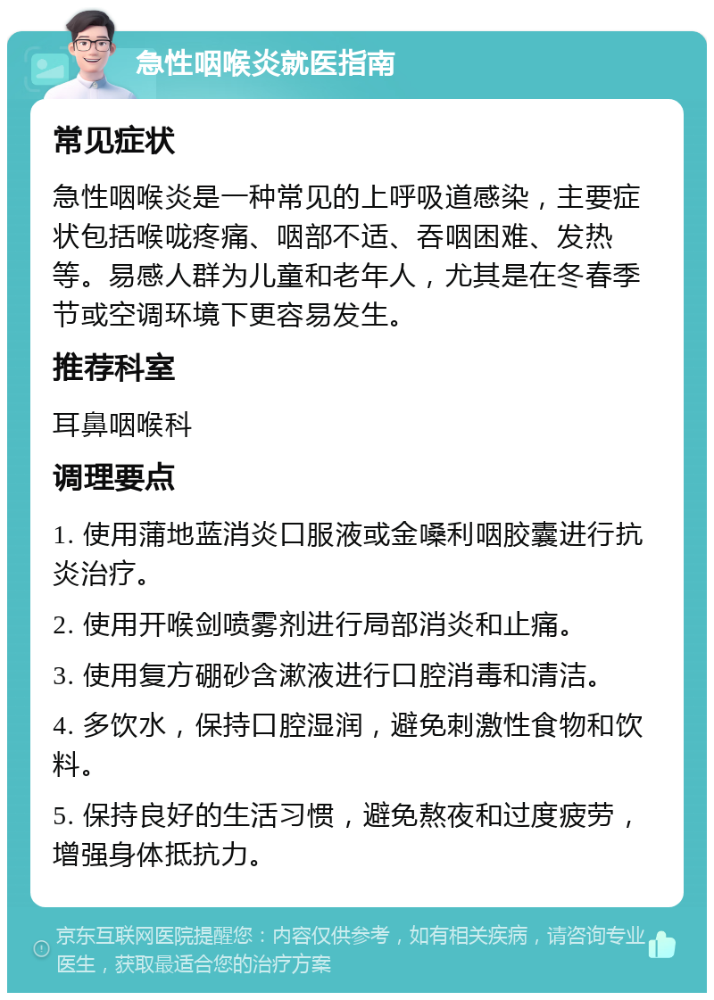 急性咽喉炎就医指南 常见症状 急性咽喉炎是一种常见的上呼吸道感染，主要症状包括喉咙疼痛、咽部不适、吞咽困难、发热等。易感人群为儿童和老年人，尤其是在冬春季节或空调环境下更容易发生。 推荐科室 耳鼻咽喉科 调理要点 1. 使用蒲地蓝消炎口服液或金嗓利咽胶囊进行抗炎治疗。 2. 使用开喉剑喷雾剂进行局部消炎和止痛。 3. 使用复方硼砂含漱液进行口腔消毒和清洁。 4. 多饮水，保持口腔湿润，避免刺激性食物和饮料。 5. 保持良好的生活习惯，避免熬夜和过度疲劳，增强身体抵抗力。