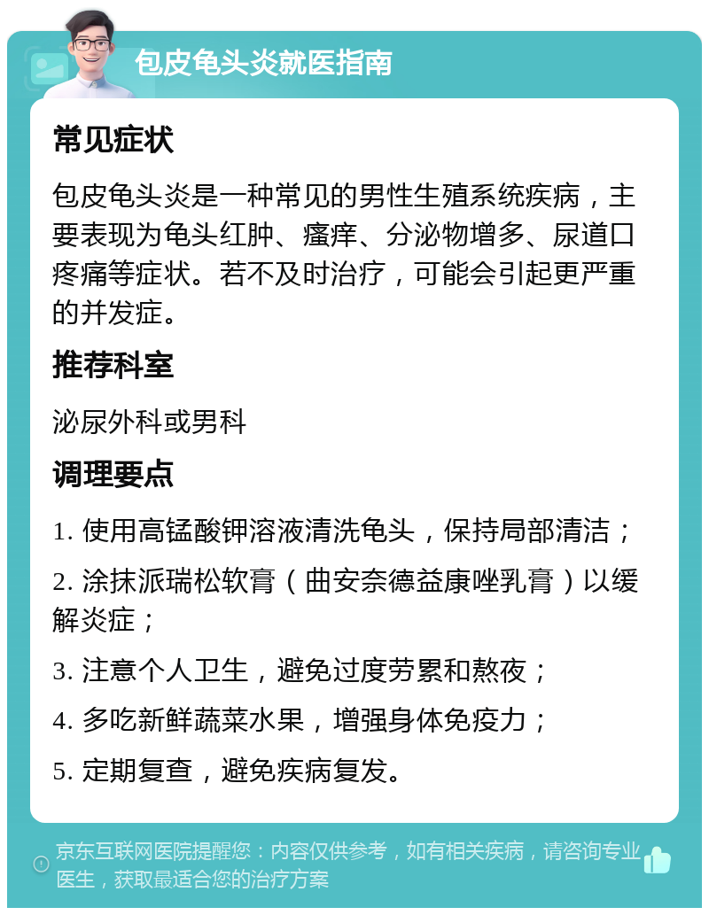 包皮龟头炎就医指南 常见症状 包皮龟头炎是一种常见的男性生殖系统疾病，主要表现为龟头红肿、瘙痒、分泌物增多、尿道口疼痛等症状。若不及时治疗，可能会引起更严重的并发症。 推荐科室 泌尿外科或男科 调理要点 1. 使用高锰酸钾溶液清洗龟头，保持局部清洁； 2. 涂抹派瑞松软膏（曲安奈德益康唑乳膏）以缓解炎症； 3. 注意个人卫生，避免过度劳累和熬夜； 4. 多吃新鲜蔬菜水果，增强身体免疫力； 5. 定期复查，避免疾病复发。