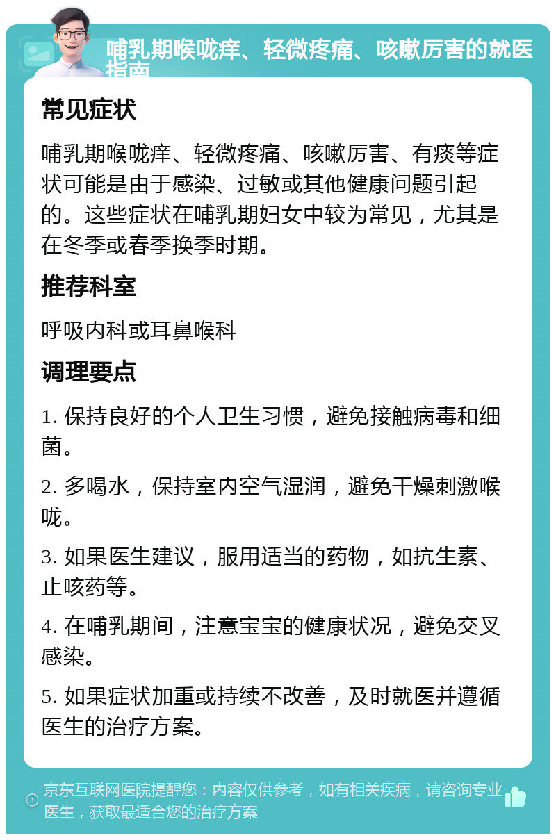 哺乳期喉咙痒、轻微疼痛、咳嗽厉害的就医指南 常见症状 哺乳期喉咙痒、轻微疼痛、咳嗽厉害、有痰等症状可能是由于感染、过敏或其他健康问题引起的。这些症状在哺乳期妇女中较为常见，尤其是在冬季或春季换季时期。 推荐科室 呼吸内科或耳鼻喉科 调理要点 1. 保持良好的个人卫生习惯，避免接触病毒和细菌。 2. 多喝水，保持室内空气湿润，避免干燥刺激喉咙。 3. 如果医生建议，服用适当的药物，如抗生素、止咳药等。 4. 在哺乳期间，注意宝宝的健康状况，避免交叉感染。 5. 如果症状加重或持续不改善，及时就医并遵循医生的治疗方案。