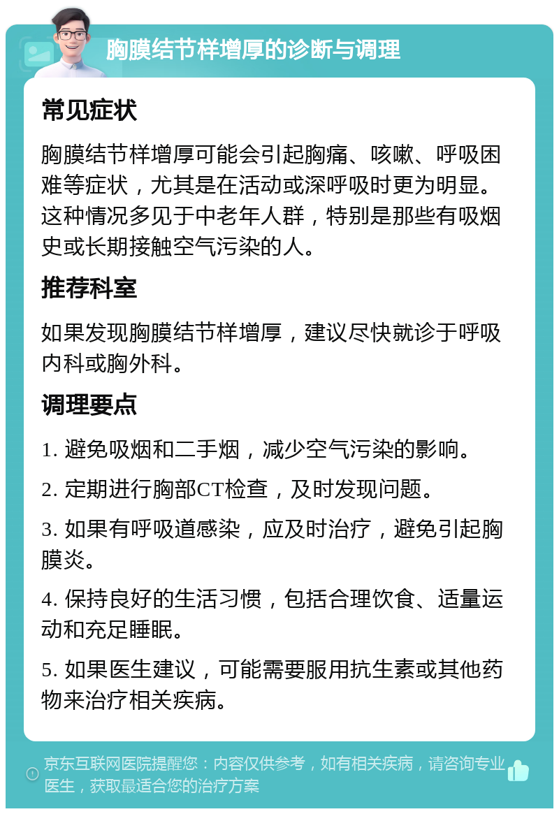 胸膜结节样增厚的诊断与调理 常见症状 胸膜结节样增厚可能会引起胸痛、咳嗽、呼吸困难等症状，尤其是在活动或深呼吸时更为明显。这种情况多见于中老年人群，特别是那些有吸烟史或长期接触空气污染的人。 推荐科室 如果发现胸膜结节样增厚，建议尽快就诊于呼吸内科或胸外科。 调理要点 1. 避免吸烟和二手烟，减少空气污染的影响。 2. 定期进行胸部CT检查，及时发现问题。 3. 如果有呼吸道感染，应及时治疗，避免引起胸膜炎。 4. 保持良好的生活习惯，包括合理饮食、适量运动和充足睡眠。 5. 如果医生建议，可能需要服用抗生素或其他药物来治疗相关疾病。