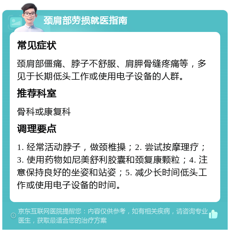 颈肩部劳损就医指南 常见症状 颈肩部僵痛、脖子不舒服、肩胛骨缝疼痛等，多见于长期低头工作或使用电子设备的人群。 推荐科室 骨科或康复科 调理要点 1. 经常活动脖子，做颈椎操；2. 尝试按摩理疗；3. 使用药物如尼美舒利胶囊和颈复康颗粒；4. 注意保持良好的坐姿和站姿；5. 减少长时间低头工作或使用电子设备的时间。