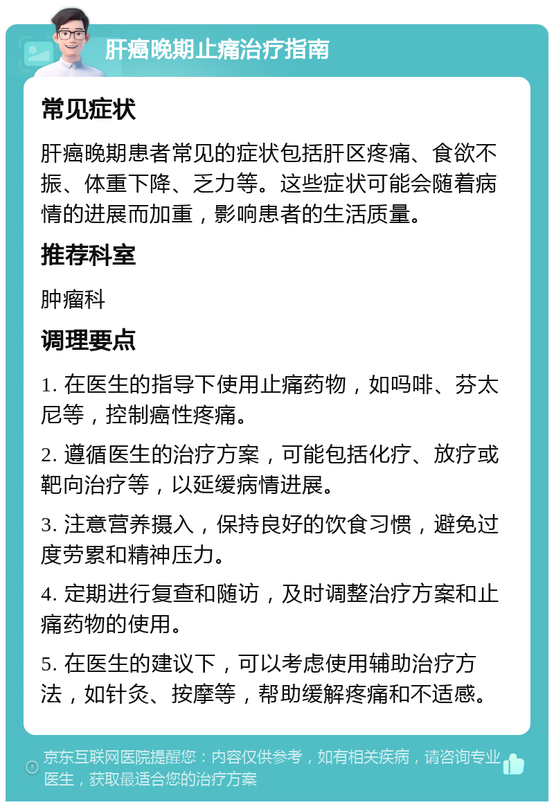 肝癌晚期止痛治疗指南 常见症状 肝癌晚期患者常见的症状包括肝区疼痛、食欲不振、体重下降、乏力等。这些症状可能会随着病情的进展而加重，影响患者的生活质量。 推荐科室 肿瘤科 调理要点 1. 在医生的指导下使用止痛药物，如吗啡、芬太尼等，控制癌性疼痛。 2. 遵循医生的治疗方案，可能包括化疗、放疗或靶向治疗等，以延缓病情进展。 3. 注意营养摄入，保持良好的饮食习惯，避免过度劳累和精神压力。 4. 定期进行复查和随访，及时调整治疗方案和止痛药物的使用。 5. 在医生的建议下，可以考虑使用辅助治疗方法，如针灸、按摩等，帮助缓解疼痛和不适感。