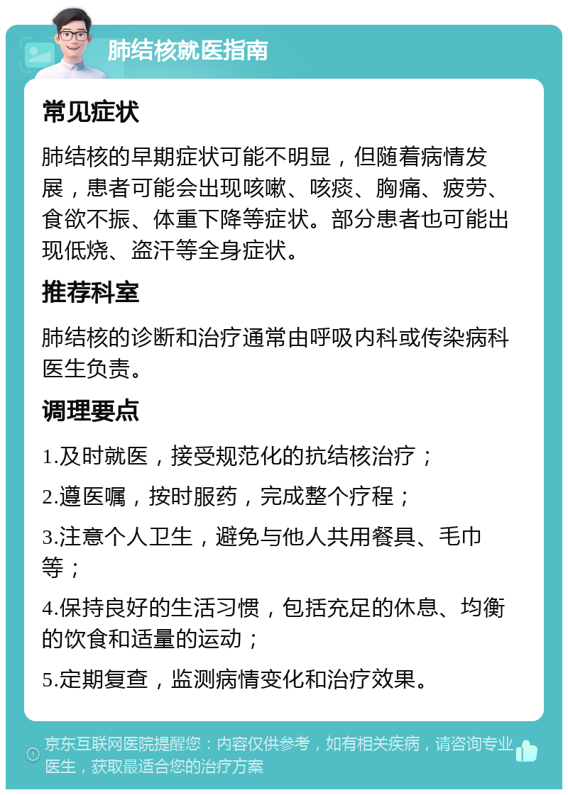 肺结核就医指南 常见症状 肺结核的早期症状可能不明显，但随着病情发展，患者可能会出现咳嗽、咳痰、胸痛、疲劳、食欲不振、体重下降等症状。部分患者也可能出现低烧、盗汗等全身症状。 推荐科室 肺结核的诊断和治疗通常由呼吸内科或传染病科医生负责。 调理要点 1.及时就医，接受规范化的抗结核治疗； 2.遵医嘱，按时服药，完成整个疗程； 3.注意个人卫生，避免与他人共用餐具、毛巾等； 4.保持良好的生活习惯，包括充足的休息、均衡的饮食和适量的运动； 5.定期复查，监测病情变化和治疗效果。