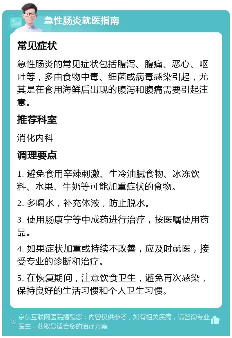 急性肠炎就医指南 常见症状 急性肠炎的常见症状包括腹泻、腹痛、恶心、呕吐等，多由食物中毒、细菌或病毒感染引起，尤其是在食用海鲜后出现的腹泻和腹痛需要引起注意。 推荐科室 消化内科 调理要点 1. 避免食用辛辣刺激、生冷油腻食物、冰冻饮料、水果、牛奶等可能加重症状的食物。 2. 多喝水，补充体液，防止脱水。 3. 使用肠康宁等中成药进行治疗，按医嘱使用药品。 4. 如果症状加重或持续不改善，应及时就医，接受专业的诊断和治疗。 5. 在恢复期间，注意饮食卫生，避免再次感染，保持良好的生活习惯和个人卫生习惯。