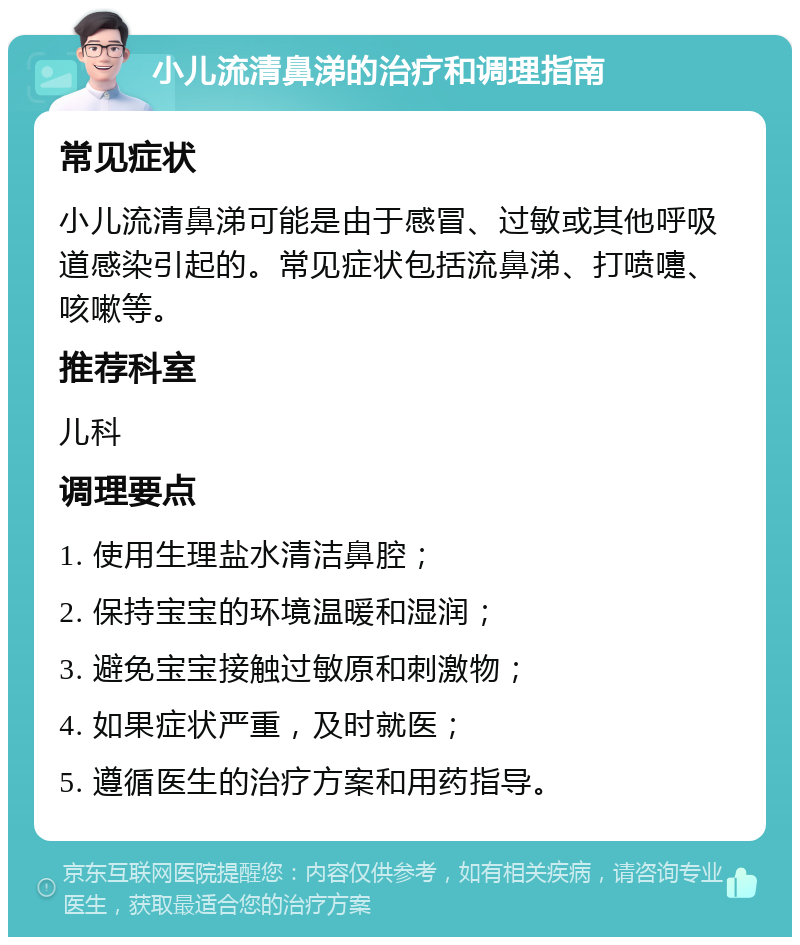 小儿流清鼻涕的治疗和调理指南 常见症状 小儿流清鼻涕可能是由于感冒、过敏或其他呼吸道感染引起的。常见症状包括流鼻涕、打喷嚏、咳嗽等。 推荐科室 儿科 调理要点 1. 使用生理盐水清洁鼻腔； 2. 保持宝宝的环境温暖和湿润； 3. 避免宝宝接触过敏原和刺激物； 4. 如果症状严重，及时就医； 5. 遵循医生的治疗方案和用药指导。