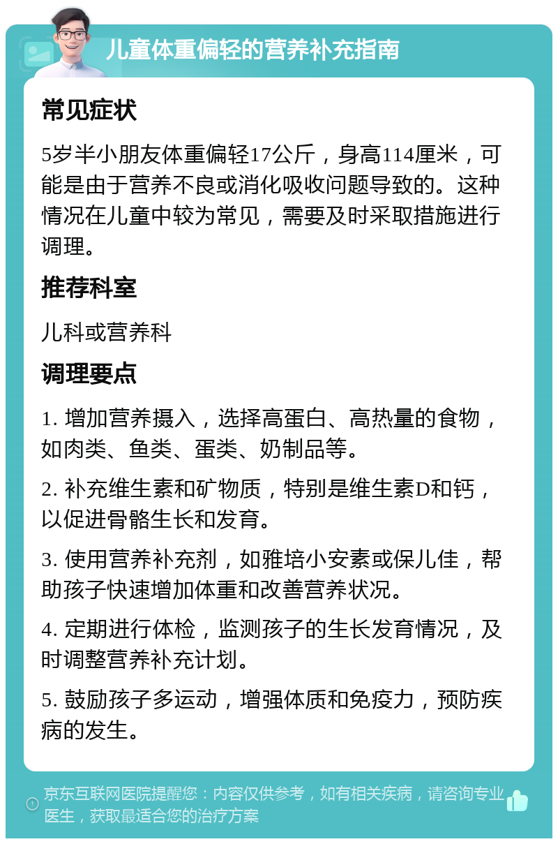 儿童体重偏轻的营养补充指南 常见症状 5岁半小朋友体重偏轻17公斤，身高114厘米，可能是由于营养不良或消化吸收问题导致的。这种情况在儿童中较为常见，需要及时采取措施进行调理。 推荐科室 儿科或营养科 调理要点 1. 增加营养摄入，选择高蛋白、高热量的食物，如肉类、鱼类、蛋类、奶制品等。 2. 补充维生素和矿物质，特别是维生素D和钙，以促进骨骼生长和发育。 3. 使用营养补充剂，如雅培小安素或保儿佳，帮助孩子快速增加体重和改善营养状况。 4. 定期进行体检，监测孩子的生长发育情况，及时调整营养补充计划。 5. 鼓励孩子多运动，增强体质和免疫力，预防疾病的发生。