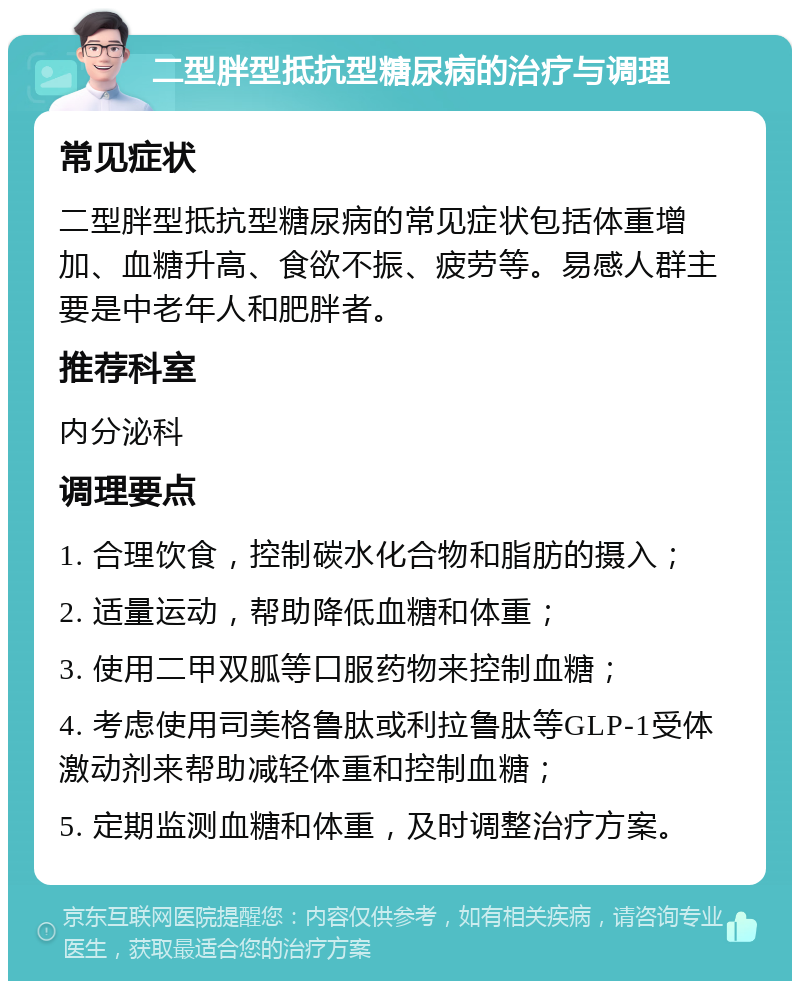 二型胖型抵抗型糖尿病的治疗与调理 常见症状 二型胖型抵抗型糖尿病的常见症状包括体重增加、血糖升高、食欲不振、疲劳等。易感人群主要是中老年人和肥胖者。 推荐科室 内分泌科 调理要点 1. 合理饮食，控制碳水化合物和脂肪的摄入； 2. 适量运动，帮助降低血糖和体重； 3. 使用二甲双胍等口服药物来控制血糖； 4. 考虑使用司美格鲁肽或利拉鲁肽等GLP-1受体激动剂来帮助减轻体重和控制血糖； 5. 定期监测血糖和体重，及时调整治疗方案。