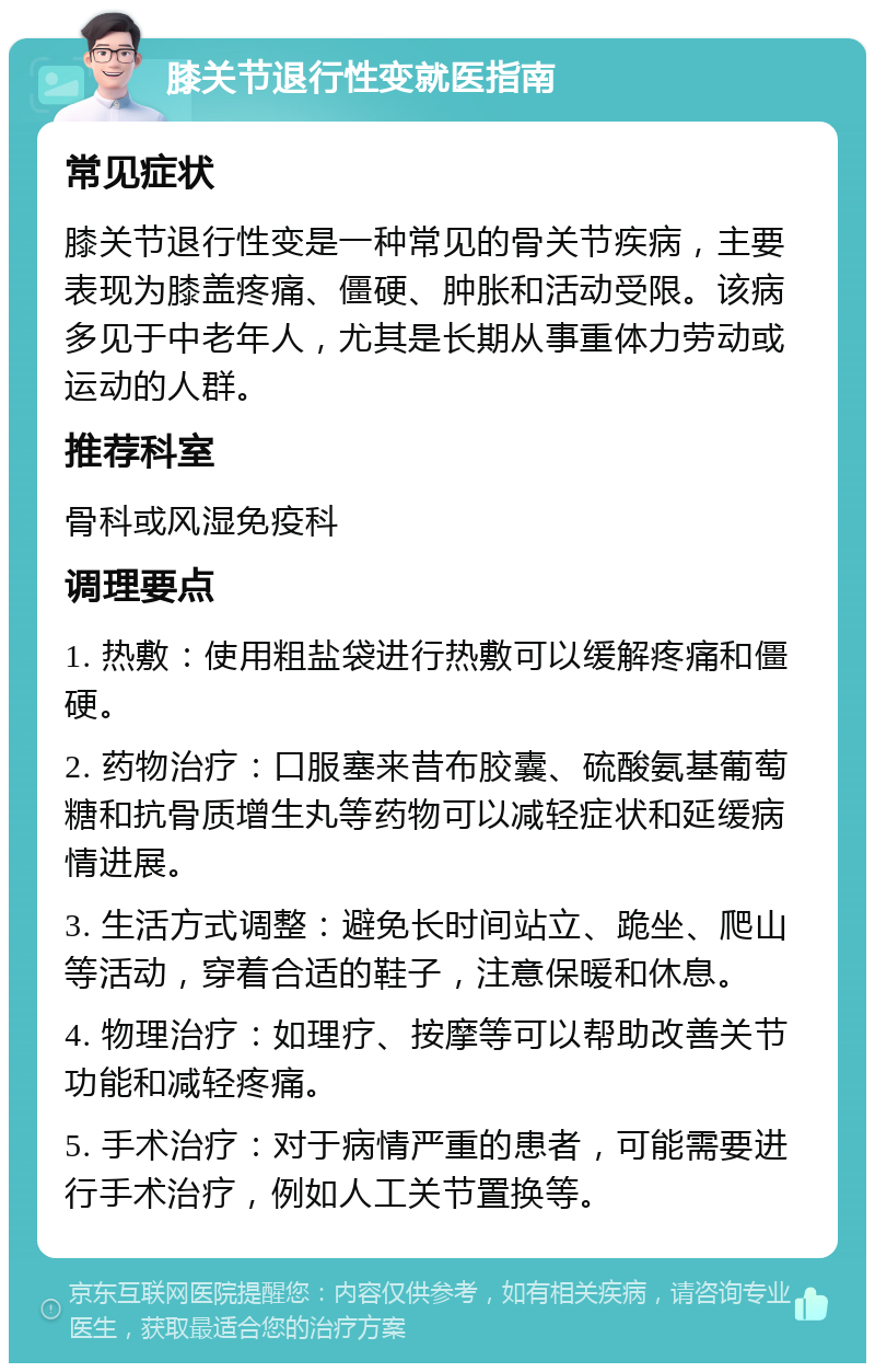 膝关节退行性变就医指南 常见症状 膝关节退行性变是一种常见的骨关节疾病，主要表现为膝盖疼痛、僵硬、肿胀和活动受限。该病多见于中老年人，尤其是长期从事重体力劳动或运动的人群。 推荐科室 骨科或风湿免疫科 调理要点 1. 热敷：使用粗盐袋进行热敷可以缓解疼痛和僵硬。 2. 药物治疗：口服塞来昔布胶囊、硫酸氨基葡萄糖和抗骨质增生丸等药物可以减轻症状和延缓病情进展。 3. 生活方式调整：避免长时间站立、跪坐、爬山等活动，穿着合适的鞋子，注意保暖和休息。 4. 物理治疗：如理疗、按摩等可以帮助改善关节功能和减轻疼痛。 5. 手术治疗：对于病情严重的患者，可能需要进行手术治疗，例如人工关节置换等。