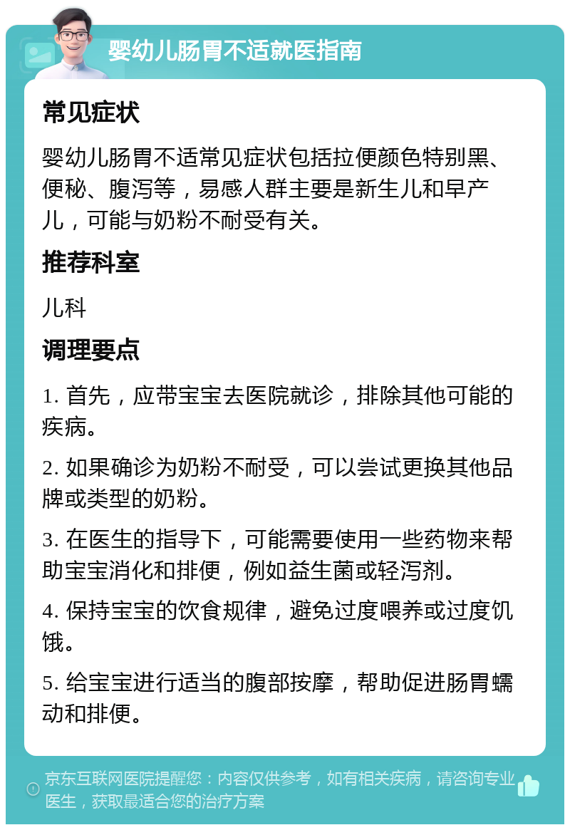 婴幼儿肠胃不适就医指南 常见症状 婴幼儿肠胃不适常见症状包括拉便颜色特别黑、便秘、腹泻等，易感人群主要是新生儿和早产儿，可能与奶粉不耐受有关。 推荐科室 儿科 调理要点 1. 首先，应带宝宝去医院就诊，排除其他可能的疾病。 2. 如果确诊为奶粉不耐受，可以尝试更换其他品牌或类型的奶粉。 3. 在医生的指导下，可能需要使用一些药物来帮助宝宝消化和排便，例如益生菌或轻泻剂。 4. 保持宝宝的饮食规律，避免过度喂养或过度饥饿。 5. 给宝宝进行适当的腹部按摩，帮助促进肠胃蠕动和排便。