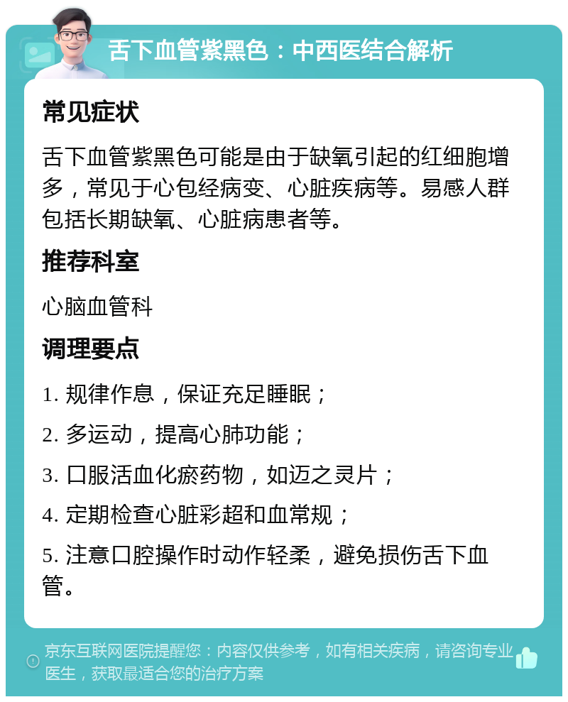 舌下血管紫黑色：中西医结合解析 常见症状 舌下血管紫黑色可能是由于缺氧引起的红细胞增多，常见于心包经病变、心脏疾病等。易感人群包括长期缺氧、心脏病患者等。 推荐科室 心脑血管科 调理要点 1. 规律作息，保证充足睡眠； 2. 多运动，提高心肺功能； 3. 口服活血化瘀药物，如迈之灵片； 4. 定期检查心脏彩超和血常规； 5. 注意口腔操作时动作轻柔，避免损伤舌下血管。