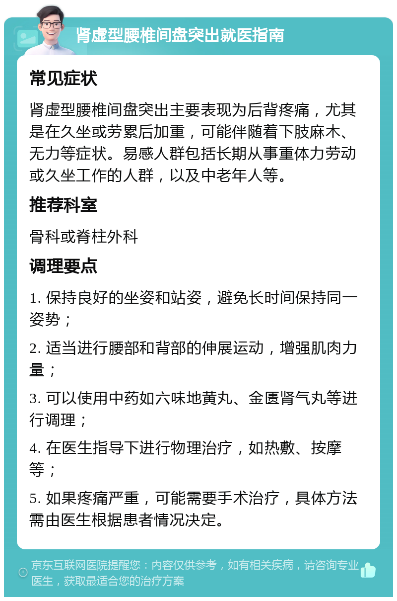 肾虚型腰椎间盘突出就医指南 常见症状 肾虚型腰椎间盘突出主要表现为后背疼痛，尤其是在久坐或劳累后加重，可能伴随着下肢麻木、无力等症状。易感人群包括长期从事重体力劳动或久坐工作的人群，以及中老年人等。 推荐科室 骨科或脊柱外科 调理要点 1. 保持良好的坐姿和站姿，避免长时间保持同一姿势； 2. 适当进行腰部和背部的伸展运动，增强肌肉力量； 3. 可以使用中药如六味地黄丸、金匮肾气丸等进行调理； 4. 在医生指导下进行物理治疗，如热敷、按摩等； 5. 如果疼痛严重，可能需要手术治疗，具体方法需由医生根据患者情况决定。