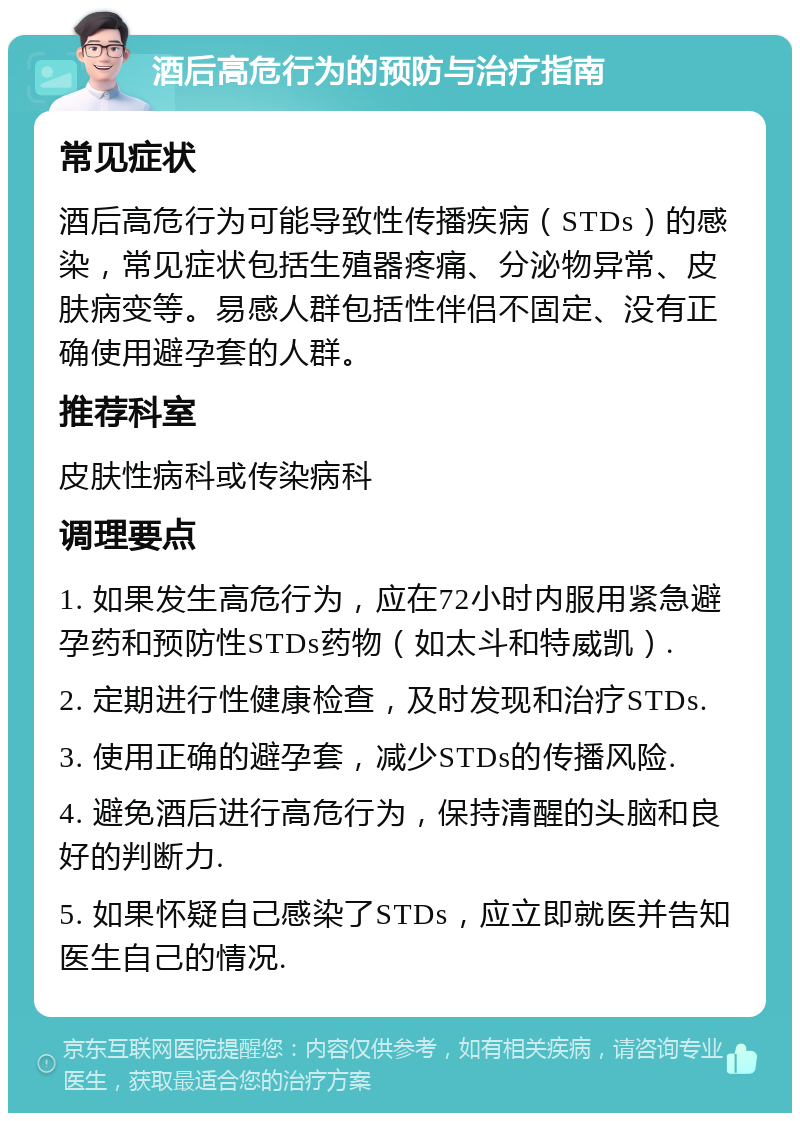 酒后高危行为的预防与治疗指南 常见症状 酒后高危行为可能导致性传播疾病（STDs）的感染，常见症状包括生殖器疼痛、分泌物异常、皮肤病变等。易感人群包括性伴侣不固定、没有正确使用避孕套的人群。 推荐科室 皮肤性病科或传染病科 调理要点 1. 如果发生高危行为，应在72小时内服用紧急避孕药和预防性STDs药物（如太斗和特威凯）. 2. 定期进行性健康检查，及时发现和治疗STDs. 3. 使用正确的避孕套，减少STDs的传播风险. 4. 避免酒后进行高危行为，保持清醒的头脑和良好的判断力. 5. 如果怀疑自己感染了STDs，应立即就医并告知医生自己的情况.