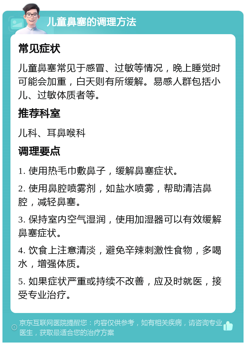 儿童鼻塞的调理方法 常见症状 儿童鼻塞常见于感冒、过敏等情况，晚上睡觉时可能会加重，白天则有所缓解。易感人群包括小儿、过敏体质者等。 推荐科室 儿科、耳鼻喉科 调理要点 1. 使用热毛巾敷鼻子，缓解鼻塞症状。 2. 使用鼻腔喷雾剂，如盐水喷雾，帮助清洁鼻腔，减轻鼻塞。 3. 保持室内空气湿润，使用加湿器可以有效缓解鼻塞症状。 4. 饮食上注意清淡，避免辛辣刺激性食物，多喝水，增强体质。 5. 如果症状严重或持续不改善，应及时就医，接受专业治疗。