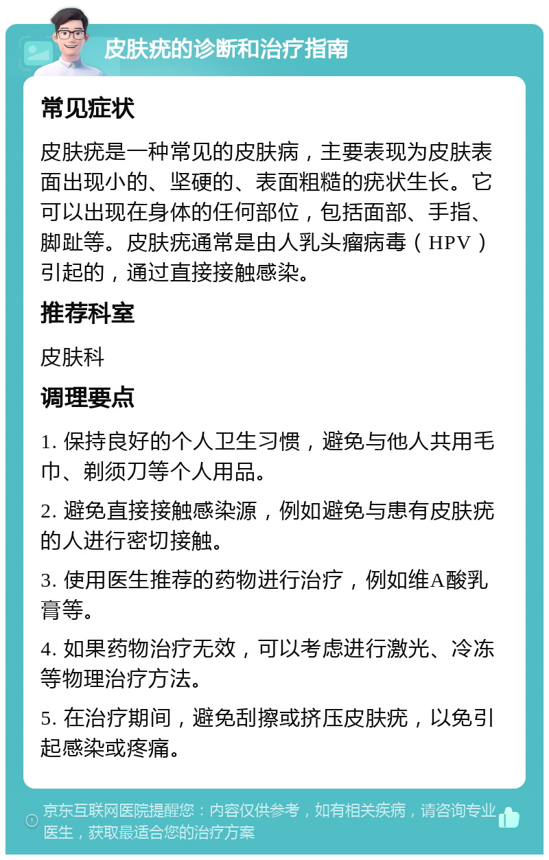 皮肤疣的诊断和治疗指南 常见症状 皮肤疣是一种常见的皮肤病，主要表现为皮肤表面出现小的、坚硬的、表面粗糙的疣状生长。它可以出现在身体的任何部位，包括面部、手指、脚趾等。皮肤疣通常是由人乳头瘤病毒（HPV）引起的，通过直接接触感染。 推荐科室 皮肤科 调理要点 1. 保持良好的个人卫生习惯，避免与他人共用毛巾、剃须刀等个人用品。 2. 避免直接接触感染源，例如避免与患有皮肤疣的人进行密切接触。 3. 使用医生推荐的药物进行治疗，例如维A酸乳膏等。 4. 如果药物治疗无效，可以考虑进行激光、冷冻等物理治疗方法。 5. 在治疗期间，避免刮擦或挤压皮肤疣，以免引起感染或疼痛。