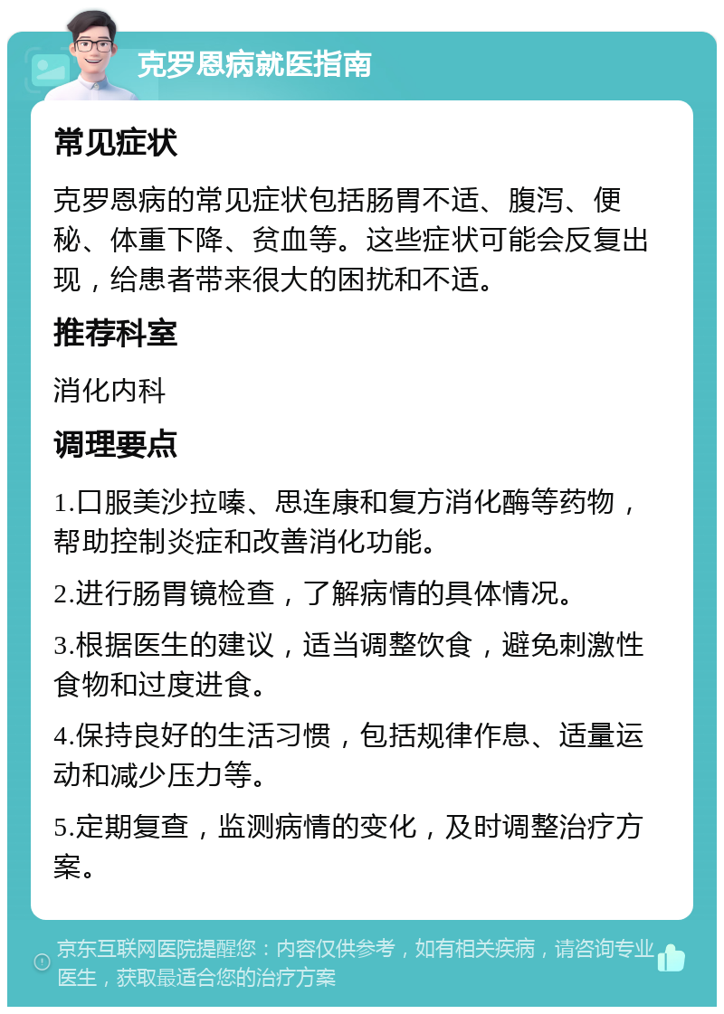 克罗恩病就医指南 常见症状 克罗恩病的常见症状包括肠胃不适、腹泻、便秘、体重下降、贫血等。这些症状可能会反复出现，给患者带来很大的困扰和不适。 推荐科室 消化内科 调理要点 1.口服美沙拉嗪、思连康和复方消化酶等药物，帮助控制炎症和改善消化功能。 2.进行肠胃镜检查，了解病情的具体情况。 3.根据医生的建议，适当调整饮食，避免刺激性食物和过度进食。 4.保持良好的生活习惯，包括规律作息、适量运动和减少压力等。 5.定期复查，监测病情的变化，及时调整治疗方案。