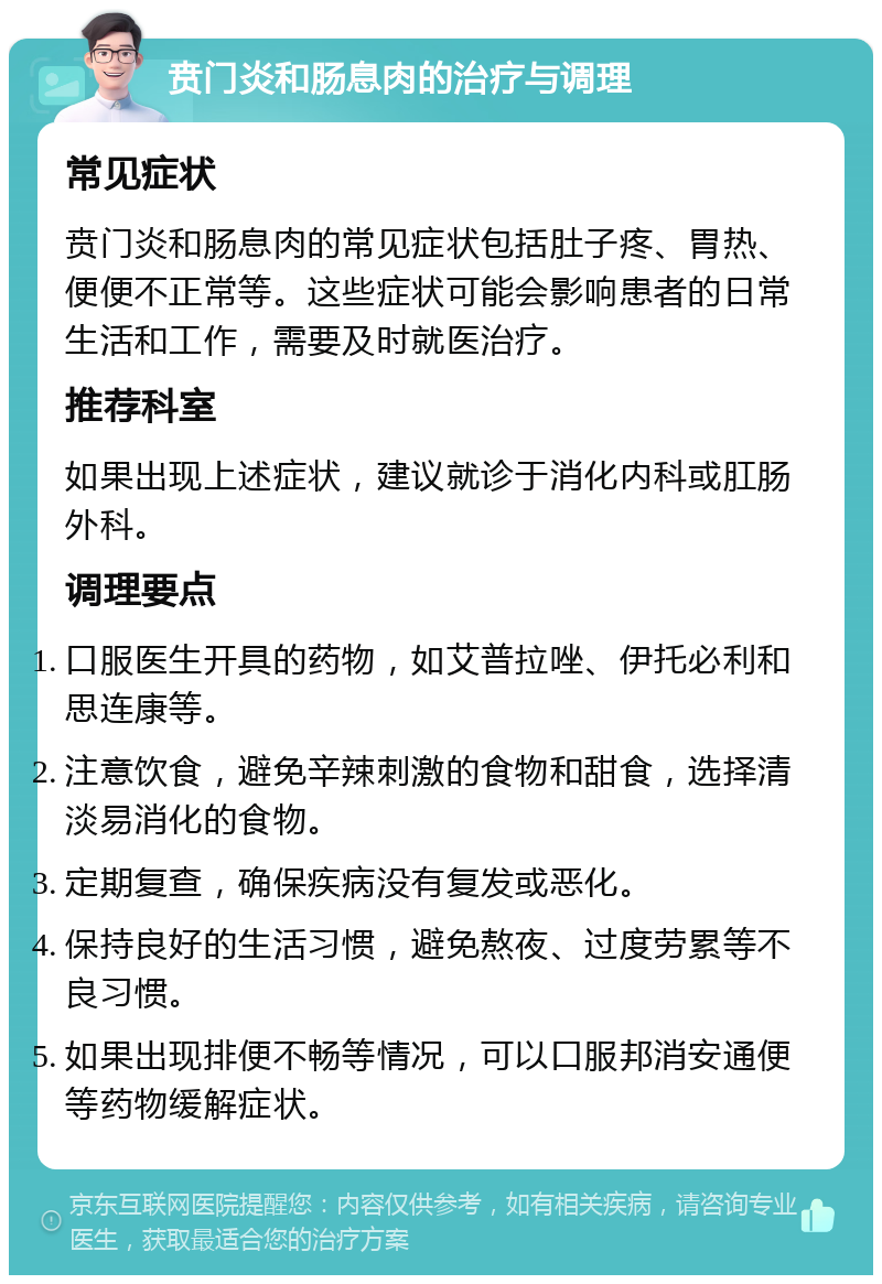 贲门炎和肠息肉的治疗与调理 常见症状 贲门炎和肠息肉的常见症状包括肚子疼、胃热、便便不正常等。这些症状可能会影响患者的日常生活和工作，需要及时就医治疗。 推荐科室 如果出现上述症状，建议就诊于消化内科或肛肠外科。 调理要点 口服医生开具的药物，如艾普拉唑、伊托必利和思连康等。 注意饮食，避免辛辣刺激的食物和甜食，选择清淡易消化的食物。 定期复查，确保疾病没有复发或恶化。 保持良好的生活习惯，避免熬夜、过度劳累等不良习惯。 如果出现排便不畅等情况，可以口服邦消安通便等药物缓解症状。