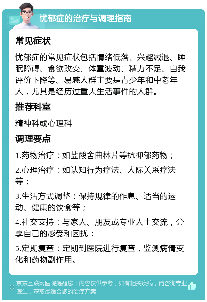 忧郁症的治疗与调理指南 常见症状 忧郁症的常见症状包括情绪低落、兴趣减退、睡眠障碍、食欲改变、体重波动、精力不足、自我评价下降等。易感人群主要是青少年和中老年人，尤其是经历过重大生活事件的人群。 推荐科室 精神科或心理科 调理要点 1.药物治疗：如盐酸舍曲林片等抗抑郁药物； 2.心理治疗：如认知行为疗法、人际关系疗法等； 3.生活方式调整：保持规律的作息、适当的运动、健康的饮食等； 4.社交支持：与家人、朋友或专业人士交流，分享自己的感受和困扰； 5.定期复查：定期到医院进行复查，监测病情变化和药物副作用。